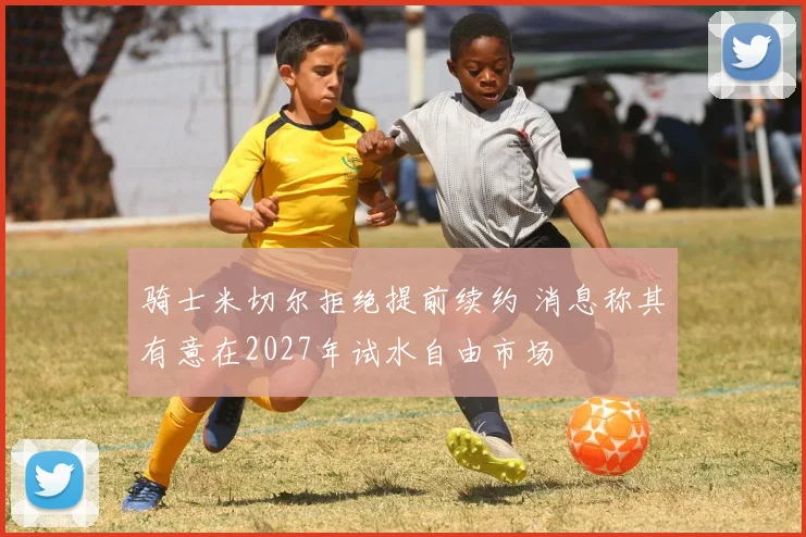 骑士米切尔拒绝提前续约 消息称其有意在2027年试水自由市场